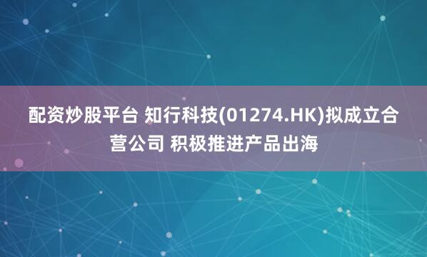 配资炒股平台 知行科技(01274.HK)拟成立合营公司 积极推进产品出海