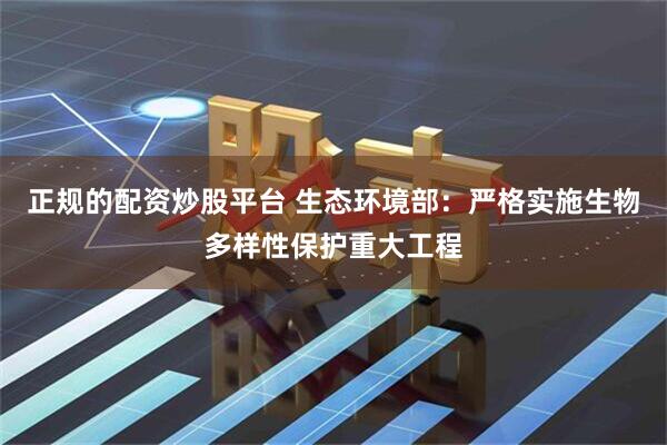 正规的配资炒股平台 生态环境部：严格实施生物多样性保护重大工程