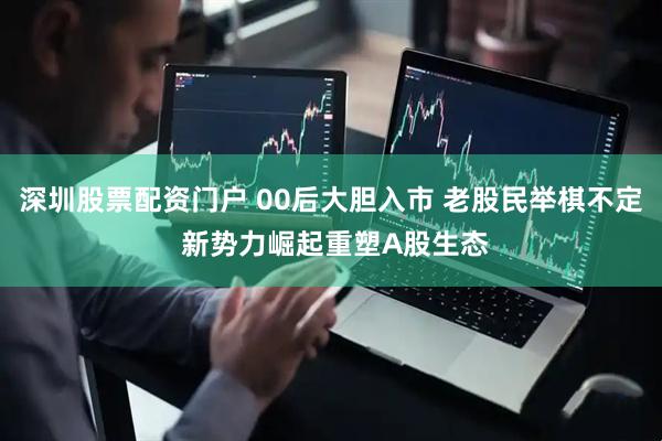 深圳股票配资门户 00后大胆入市 老股民举棋不定 新势力崛起重塑A股生态