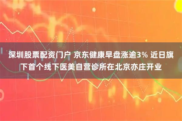 深圳股票配资门户 京东健康早盘涨逾3% 近日旗下首个线下医美自营诊所在北京亦庄开业