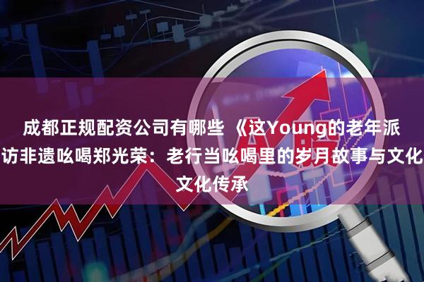 成都正规配资公司有哪些 《这Young的老年派》专访非遗吆喝郑光荣：老行当吆喝里的岁月故事与文化传承