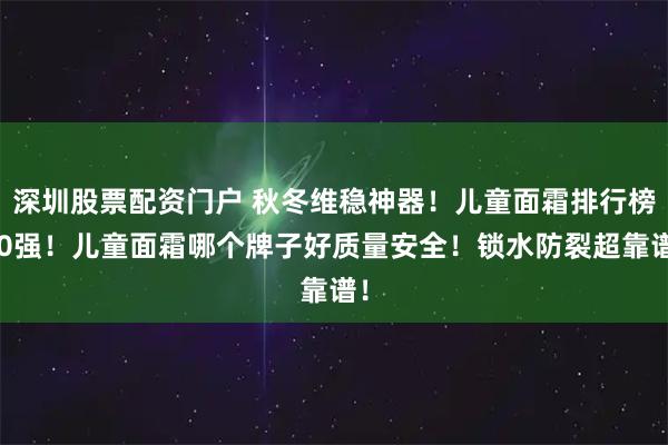深圳股票配资门户 秋冬维稳神器！儿童面霜排行榜10强！儿童面霜哪个牌子好质量安全！锁水防裂超靠谱！