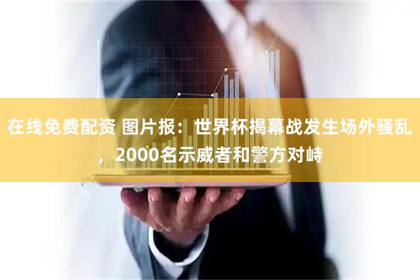 在线免费配资 图片报：世界杯揭幕战发生场外骚乱，2000名示威者和警方对峙