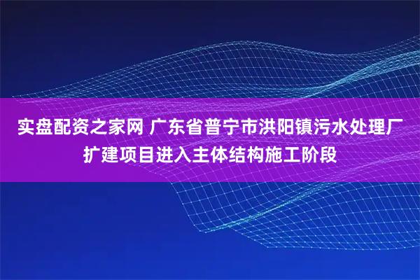 实盘配资之家网 广东省普宁市洪阳镇污水处理厂扩建项目进入主体结构施工阶段