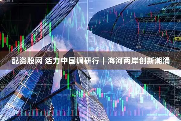 配资股网 活力中国调研行｜海河两岸创新潮涌