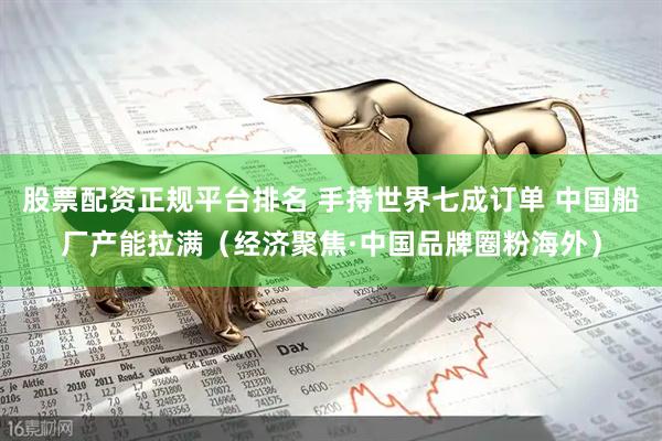 股票配资正规平台排名 手持世界七成订单 中国船厂产能拉满（经济聚焦·中国品牌圈粉海外）