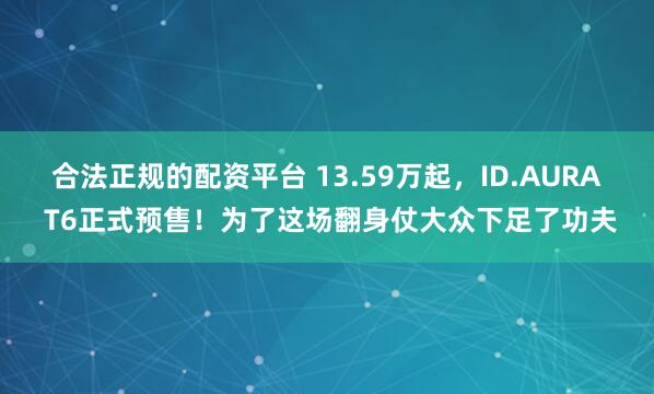 合法正规的配资平台 13.59万起，ID.AURA T6正式预售！为了这场翻身仗大众下足了功夫