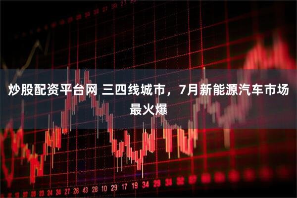 炒股配资平台网 三四线城市，7月新能源汽车市场最火爆