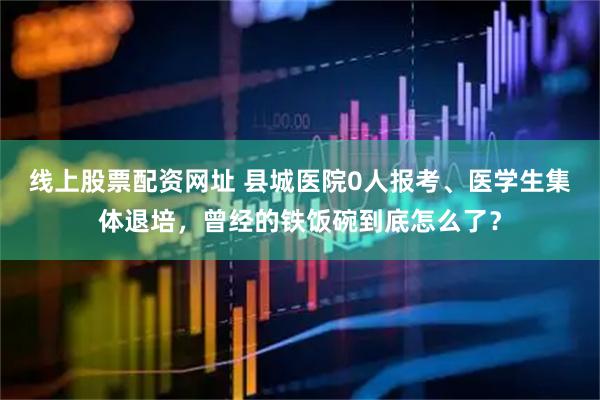 线上股票配资网址 县城医院0人报考、医学生集体退培，曾经的铁饭碗到底怎么了？