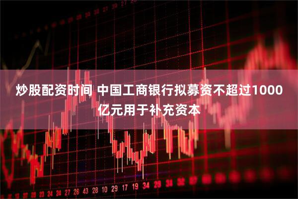 炒股配资时间 中国工商银行拟募资不超过1000亿元用于补充资本