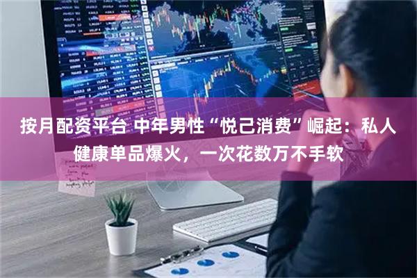 按月配资平台 中年男性“悦己消费”崛起：私人健康单品爆火，一次花数万不手软