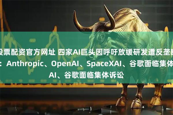 股票配资官方网址 四家AI巨头因呼吁放缓研发遭反垄断诉讼：Anthropic、OpenAI、SpaceXAI、谷歌面临集体诉讼